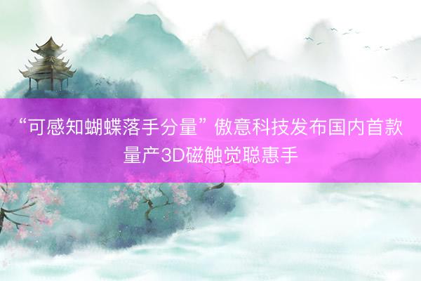 “可感知蝴蝶落手分量” 傲意科技发布国内首款量产3D磁触觉聪惠手