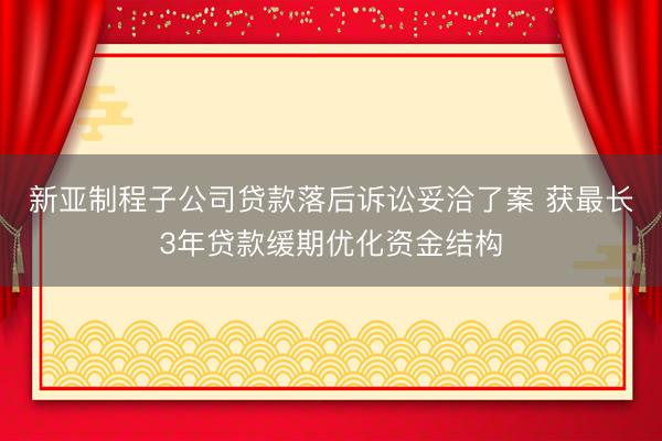 新亚制程子公司贷款落后诉讼妥洽了案 获最长3年贷款缓期优化资金结构