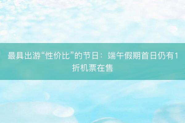 最具出游“性价比”的节日：端午假期首日仍有1折机票在售
