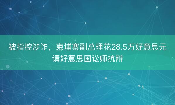 被指控涉诈，柬埔寨副总理花28.5万好意思元请好意思国讼师抗辩