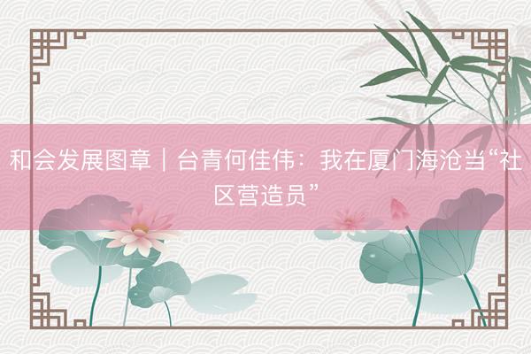 和会发展图章｜台青何佳伟：我在厦门海沧当“社区营造员”