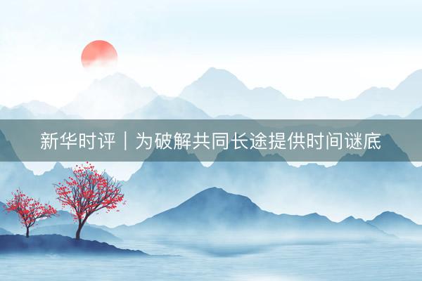 新华时评｜为破解共同长途提供时间谜底