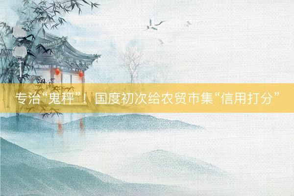 专治“鬼秤”！国度初次给农贸市集“信用打分”