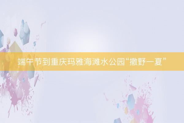 端午节到重庆玛雅海滩水公园“撒野一夏”