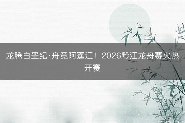 龙腾白垩纪·舟竞阿蓬江！2026黔江龙舟赛火热开赛
