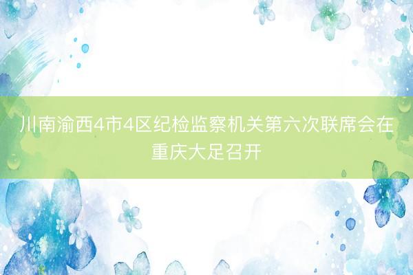 川南渝西4市4区纪检监察机关第六次联席会在重庆大足召开