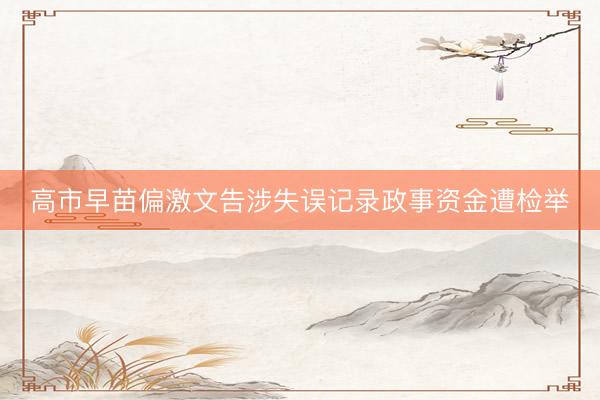 高市早苗偏激文告涉失误记录政事资金遭检举